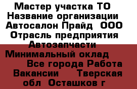 Мастер участка ТО › Название организации ­ Автосалон Прайд, ООО › Отрасль предприятия ­ Автозапчасти › Минимальный оклад ­ 20 000 - Все города Работа » Вакансии   . Тверская обл.,Осташков г.